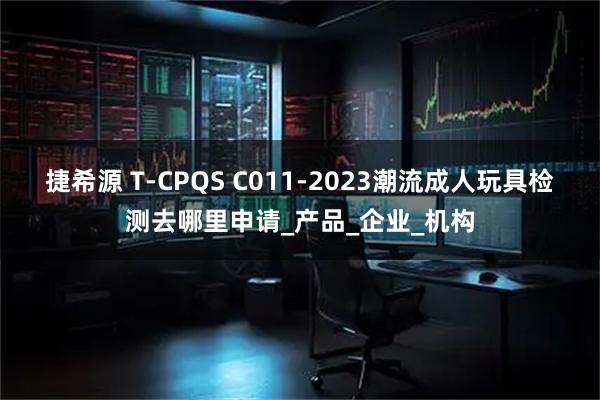 捷希源 T-CPQS C011-2023潮流成人玩具检测去哪里申请_产品_企业_机构