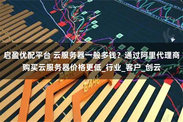 启盈优配平台 云服务器一般多钱？通过阿里代理商购买云服务器价格更低_行业_客户_创云