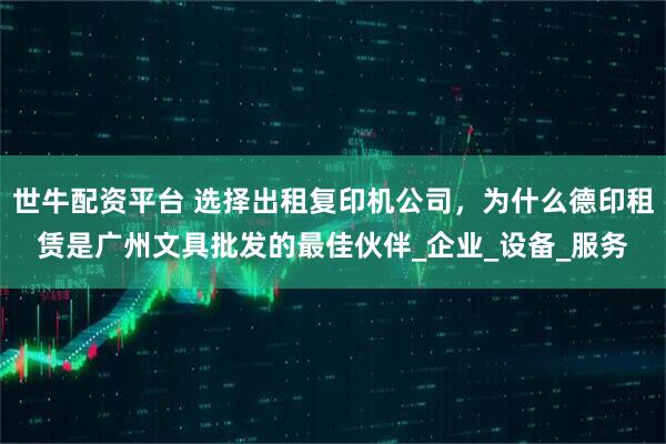 世牛配资平台 选择出租复印机公司，为什么德印租赁是广州文具批发的最佳伙伴_企业_设备_服务