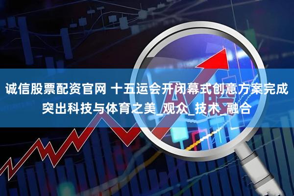 诚信股票配资官网 十五运会开闭幕式创意方案完成突出科技与体育之美_观众_技术_融合