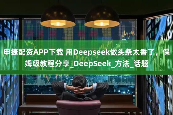 申捷配资APP下载 用Deepseek做头条太香了，保姆级教程分享_DeepSeek_方法_话题