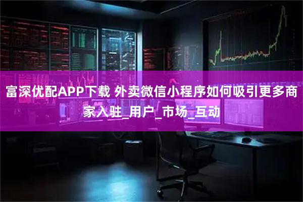 富深优配APP下载 外卖微信小程序如何吸引更多商家入驻_用户_市场_互动