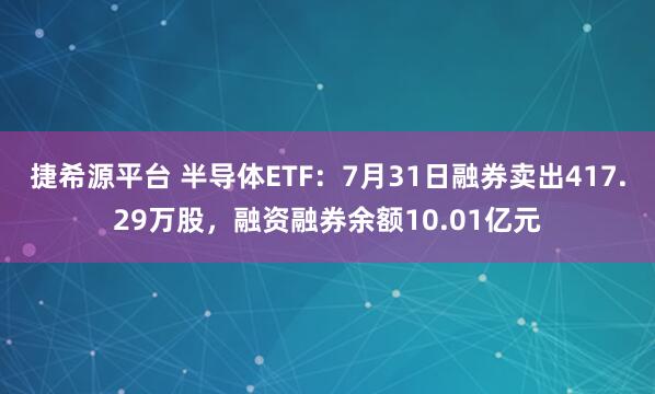 捷希源平台 半导体ETF：7月31日融券卖出417.29万股，融资融券余额10.01亿元