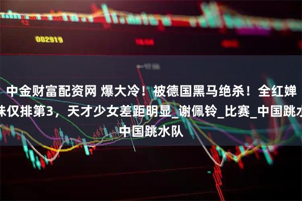 中金财富配资网 爆大冷！被德国黑马绝杀！全红婵师妹仅排第3，天才少女差距明显_谢佩铃_比赛_中国跳水队