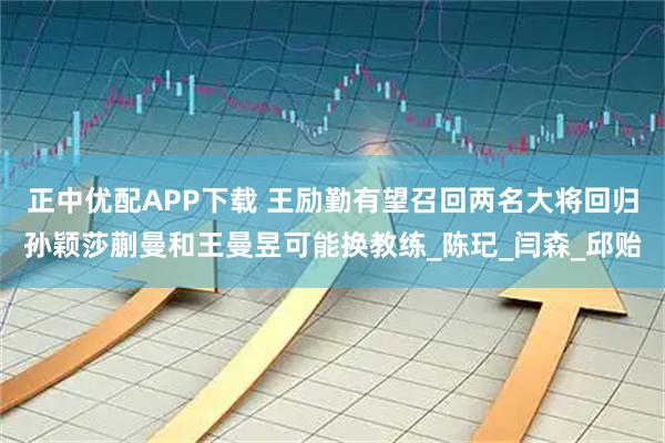 正中优配APP下载 王励勤有望召回两名大将回归孙颖莎蒯曼和王曼昱可能换教练_陈玘_闫森_邱贻