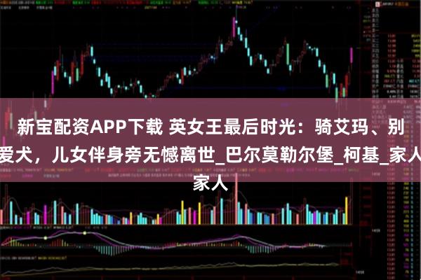 新宝配资APP下载 英女王最后时光：骑艾玛、别爱犬，儿女伴身旁无憾离世_巴尔莫勒尔堡_柯基_家人