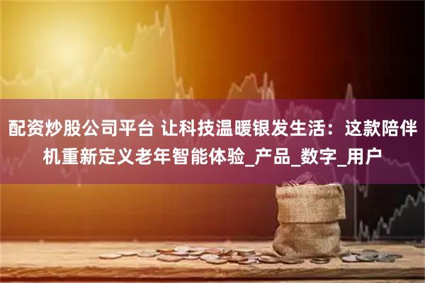 配资炒股公司平台 让科技温暖银发生活：这款陪伴机重新定义老年智能体验_产品_数字_用户