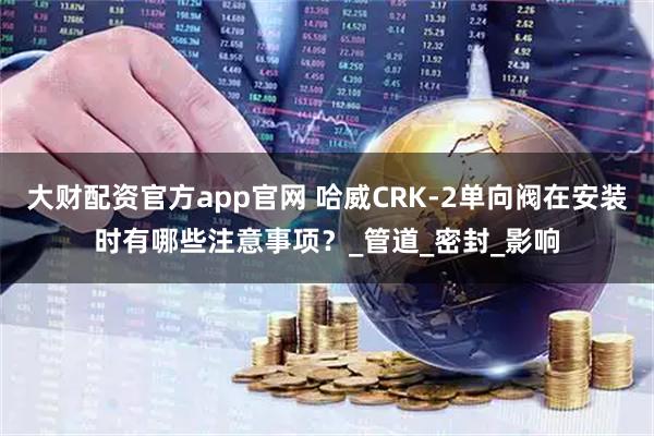 大财配资官方app官网 哈威CRK-2单向阀在安装时有哪些注意事项？_管道_密封_影响