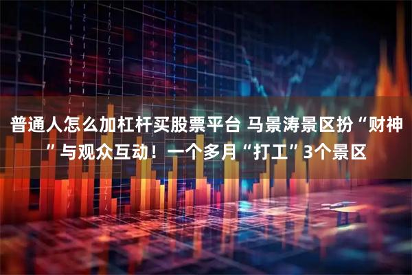 普通人怎么加杠杆买股票平台 马景涛景区扮“财神”与观众互动！一个多月“打工”3个景区