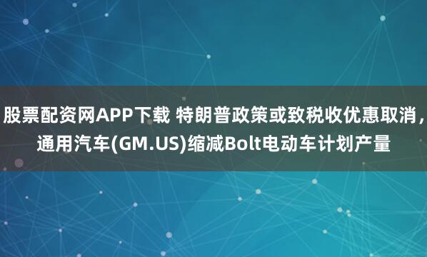 股票配资网APP下载 特朗普政策或致税收优惠取消，通用汽车(GM.US)缩减Bolt电动车计划产量