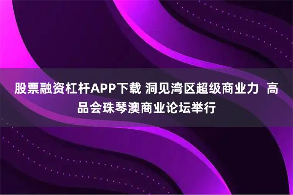 股票融资杠杆APP下载 洞见湾区超级商业力  高品会珠琴澳商业论坛举行