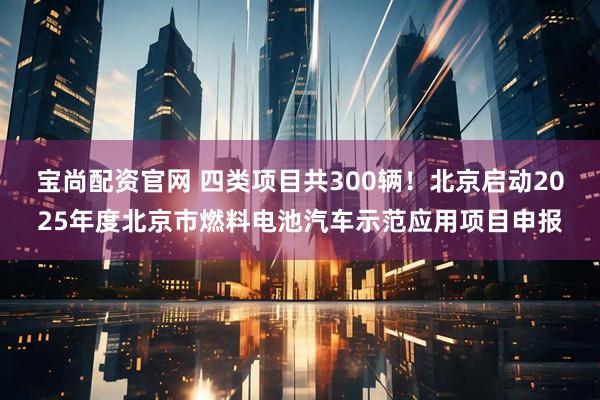 宝尚配资官网 四类项目共300辆！北京启动2025年度北京市燃料电池汽车示范应用项目申报