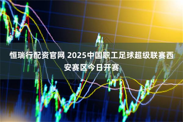 恒瑞行配资官网 2025中国职工足球超级联赛西安赛区今日开赛