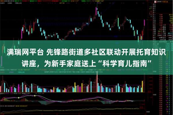 满瑞网平台 先锋路街道多社区联动开展托育知识讲座，为新手家庭送上“科学育儿指南”