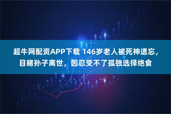超牛网配资APP下载 146岁老人被死神遗忘，目睹孙子离世，因忍受不了孤独选择绝食