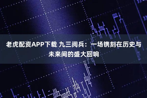 老虎配资APP下载 九三阅兵：一场镌刻在历史与未来间的盛大回响