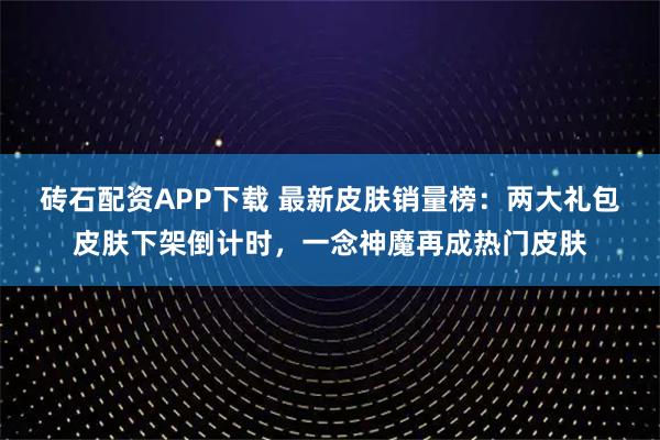 砖石配资APP下载 最新皮肤销量榜：两大礼包皮肤下架倒计时，一念神魔再成热门皮肤