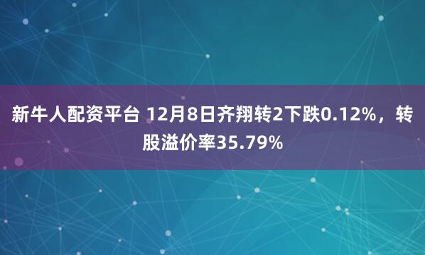 新牛人配资平台 12月8日齐翔转2下跌0.12%,转股溢价率35.79%