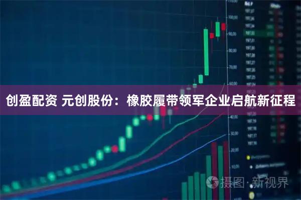 创盈配资 元创股份：橡胶履带领军企业启航新征程