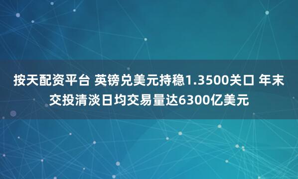 按天配资平台 英镑兑美元持稳1.3500关口 年末交投清淡日均交易量达6300亿美元