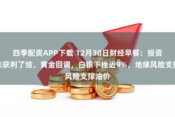 四季配资APP下载 12月30日财经早餐：投资者年末获利了结，黄金回调，白银下挫近9%，地缘风险支撑油价