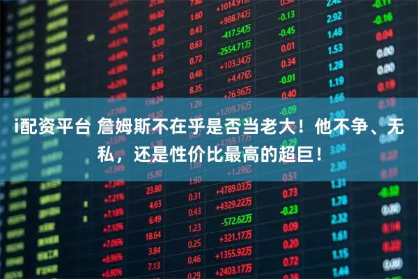 i配资平台 詹姆斯不在乎是否当老大！他不争、无私，还是性价比最高的超巨！