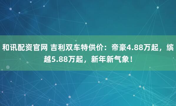 和讯配资官网 吉利双车特供价：帝豪4.88万起，缤越5.88万起，新年新气象！