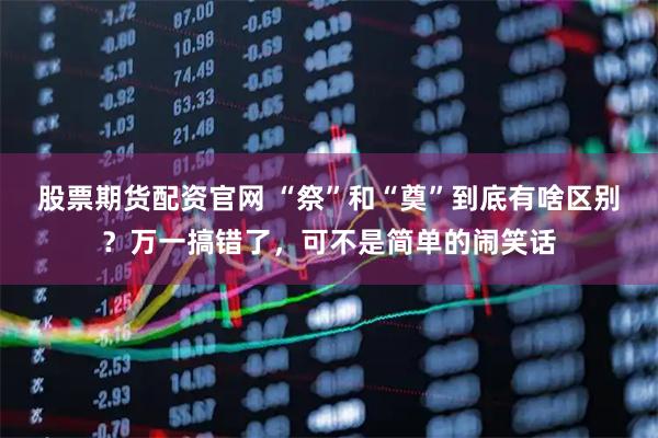 股票期货配资官网 “祭”和“奠”到底有啥区别？万一搞错了，可不是简单的闹笑话